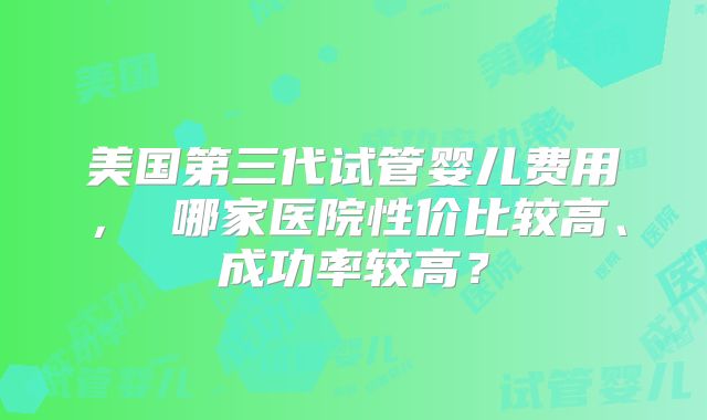 美国第三代试管婴儿费用， 哪家医院性价比较高、成功率较高？
