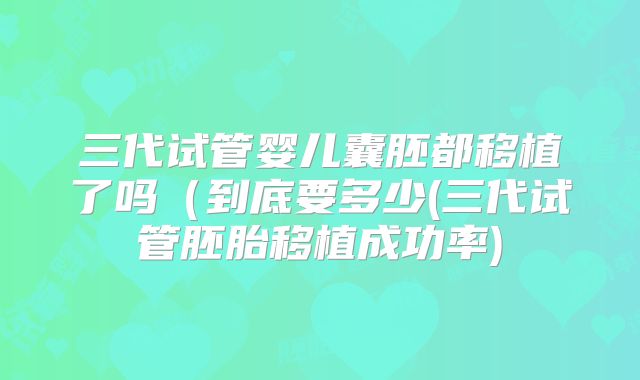 三代试管婴儿囊胚都移植了吗（到底要多少(三代试管胚胎移植成功率)