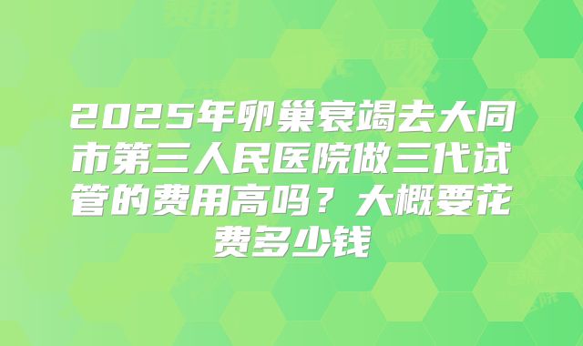 2025年卵巢衰竭去大同市第三人民医院做三代试管的费用高吗？大概要花费多少钱
