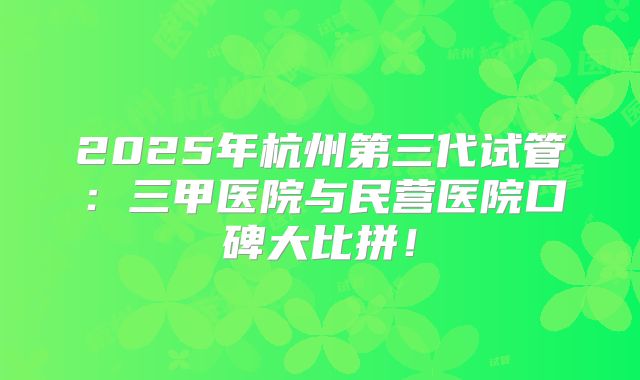 2025年杭州第三代试管：三甲医院与民营医院口碑大比拼！