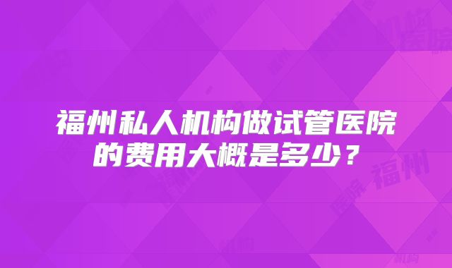 福州私人机构做试管医院的费用大概是多少？