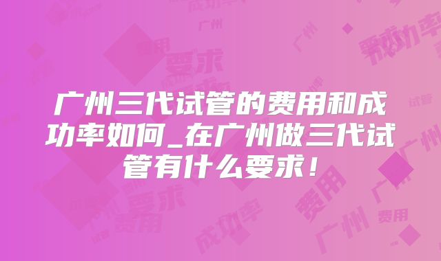 广州三代试管的费用和成功率如何_在广州做三代试管有什么要求！