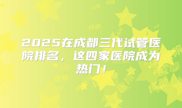 2025在成都三代试管医院排名,这四家医院成为热门!
