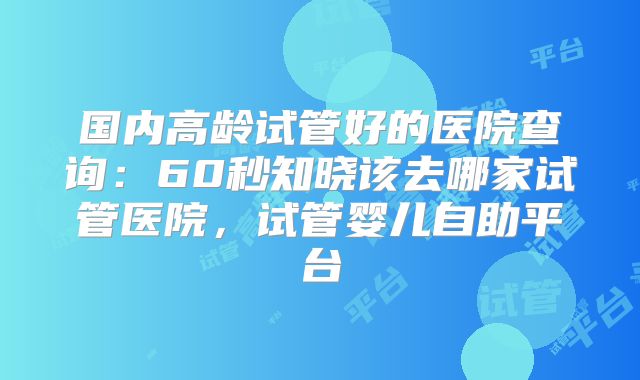 国内高龄试管好的医院查询：60秒知晓该去哪家试管医院，试管婴儿自助平台