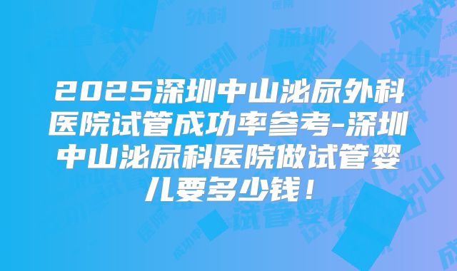 2025深圳中山泌尿外科医院试管成功率参考-深圳中山泌尿科医院做试管婴儿要多少钱!