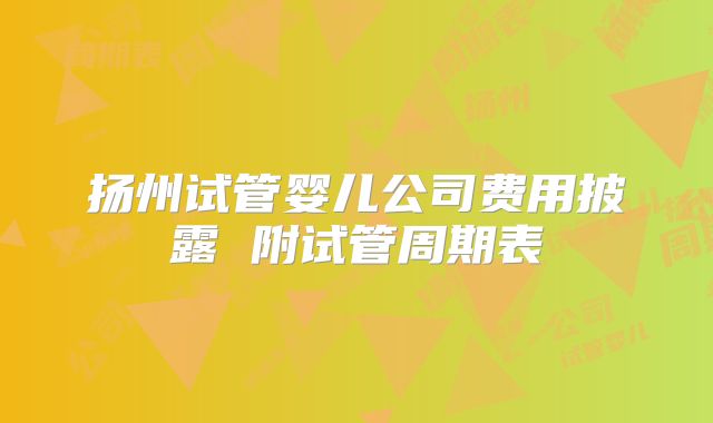 扬州试管婴儿公司费用披露 附试管周期表