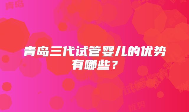 青岛三代试管婴儿的优势有哪些?