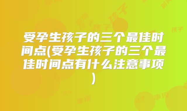 受孕生孩子的三个最佳时间点(受孕生孩子的三个最佳时间点有什么注意事项)