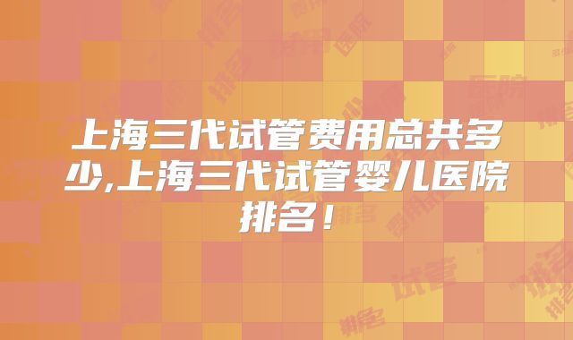 上海三代试管费用总共多少,上海三代试管婴儿医院排名!