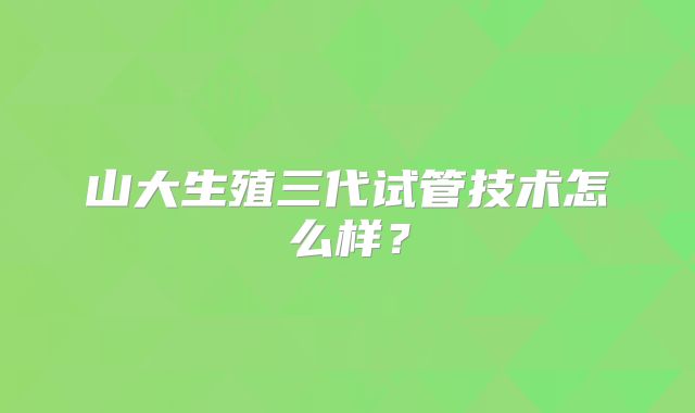 山大生殖三代试管技术怎么样?