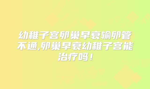 幼稚子宫卵巢早衰输卵管不通,卵巢早衰幼稚子宫能治疗吗!