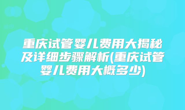重庆试管婴儿费用大揭秘及详细步骤解析(重庆试管婴儿费用大概多少)