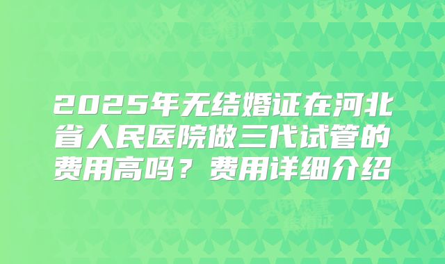 2025年无结婚证在河北省人民医院做三代试管的费用高吗?费用详细介绍