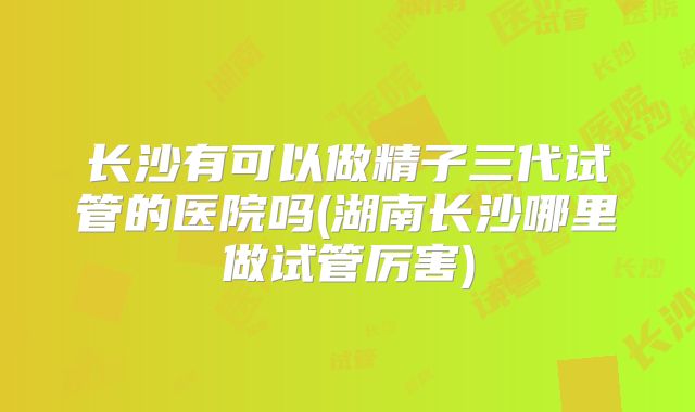 长沙有可以做精子三代试管的医院吗(湖南长沙哪里做试管厉害)