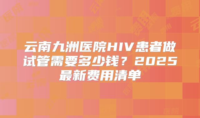 云南九洲医院HIV患者做试管需要多少钱？2025最新费用清单