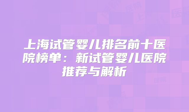 上海试管婴儿排名前十医院榜单：新试管婴儿医院推荐与解析