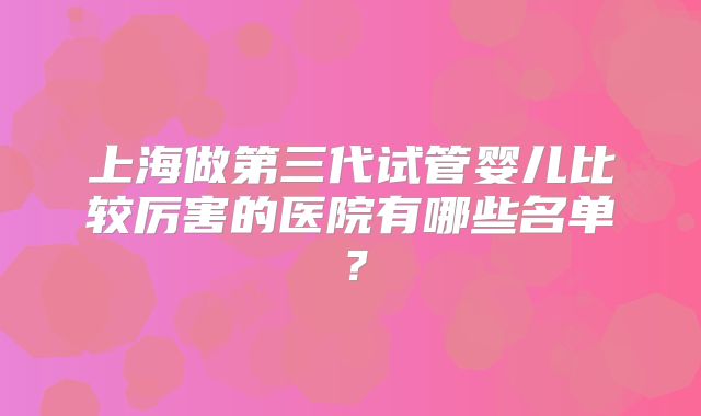 上海做第三代试管婴儿比较厉害的医院有哪些名单？