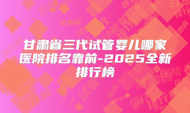 甘肃省三代试管婴儿哪家医院排名靠前-2025全新排行榜
