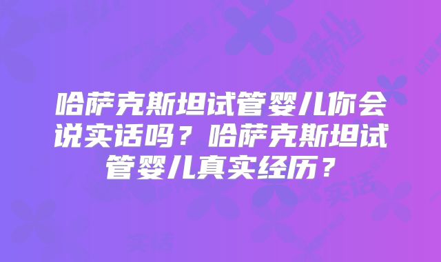 哈萨克斯坦试管婴儿你会说实话吗？哈萨克斯坦试管婴儿真实经历？