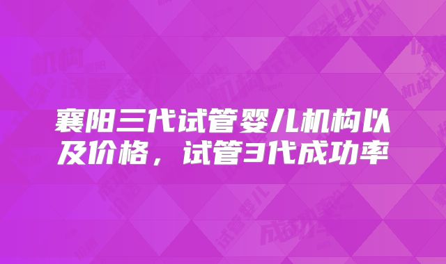 襄阳三代试管婴儿机构以及价格，试管3代成功率