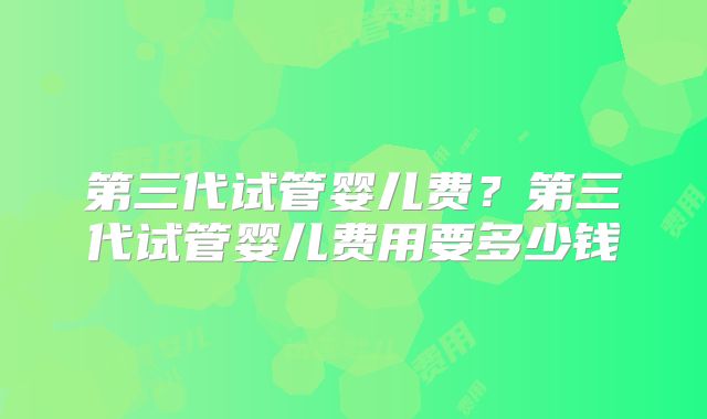 第三代试管婴儿费?第三代试管婴儿费用要多少钱