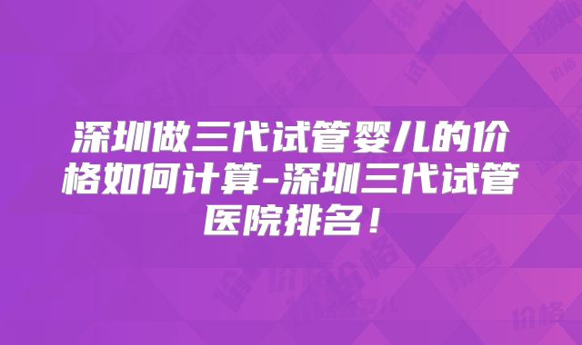 深圳做三代试管婴儿的价格如何计算-深圳三代试管医院排名！