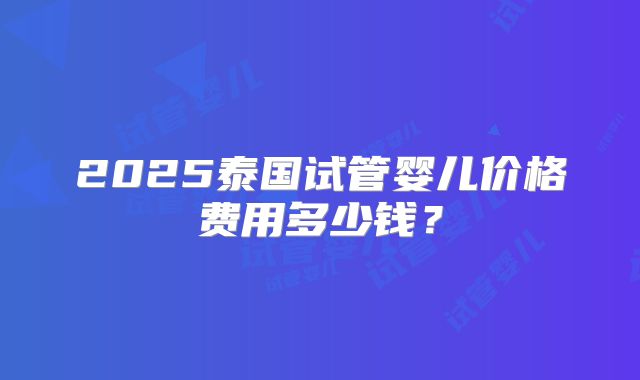 2025泰国试管婴儿价格费用多少钱？