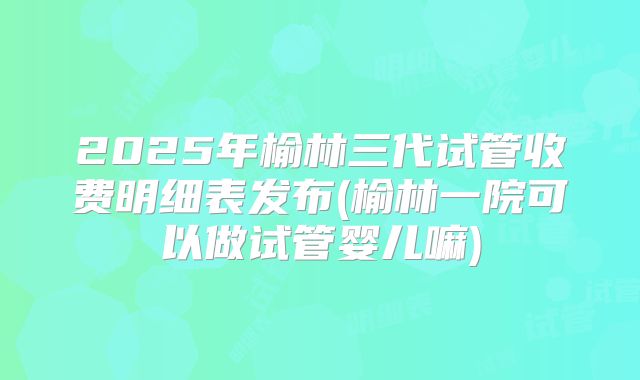2025年榆林三代试管收费明细表发布(榆林一院可以做试管婴儿嘛)