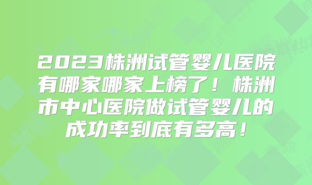 2023株洲试管婴儿医院有哪家哪家上榜了!株洲市中心医院做试管婴儿的成功率到底有多高!