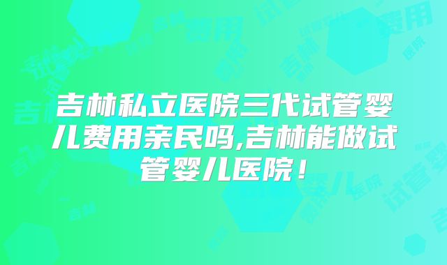 吉林私立医院三代试管婴儿费用亲民吗,吉林能做试管婴儿医院！