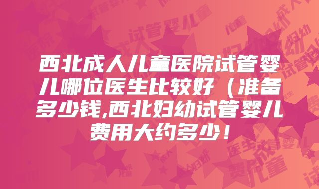 西北成人儿童医院试管婴儿哪位医生比较好（准备多少钱,西北妇幼试管婴儿费用大约多少！