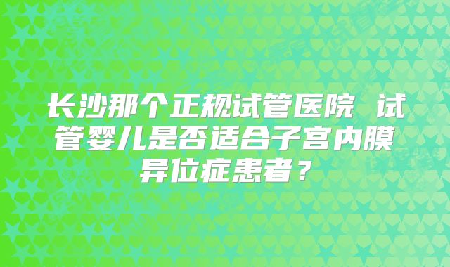 长沙那个正规试管医院 试管婴儿是否适合子宫内膜异位症患者?