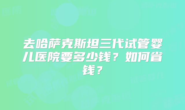 去哈萨克斯坦三代试管婴儿医院要多少钱？如何省钱？