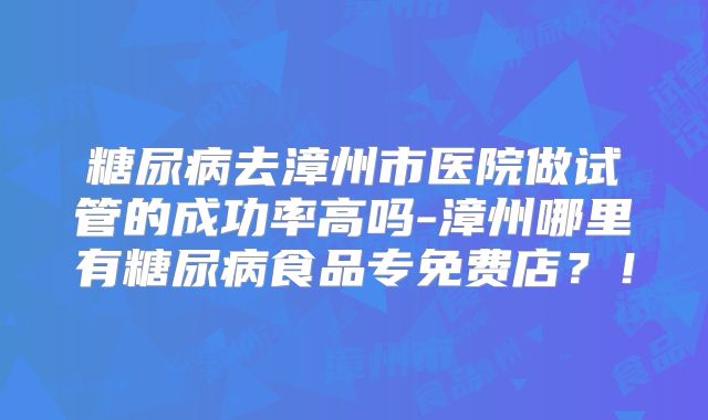糖尿病去漳州市医院做试管的成功率高吗-漳州哪里有糖尿病食品专免费店？！