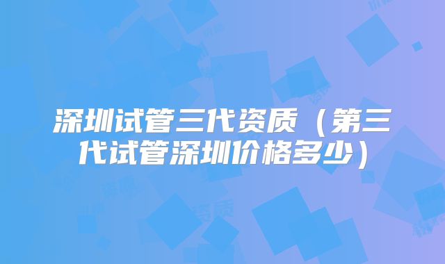 深圳试管三代资质（第三代试管深圳价格多少）