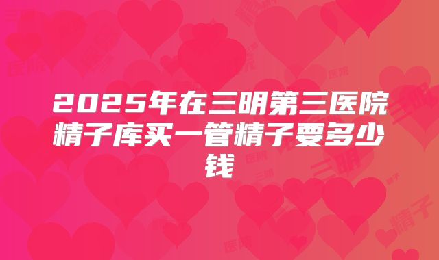 2025年在三明第三医院精子库买一管精子要多少钱