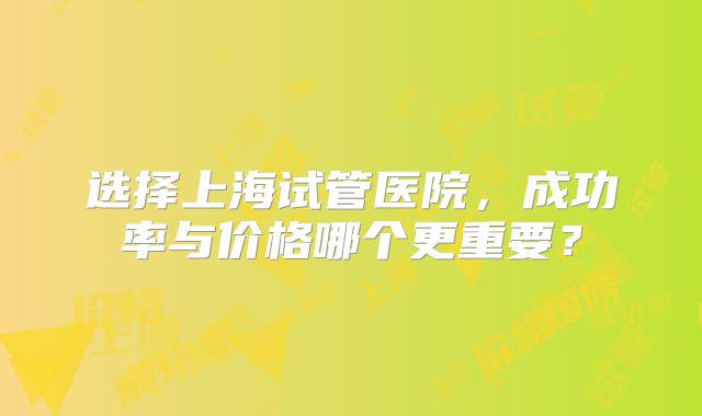 选择上海试管医院，成功率与价格哪个更重要？