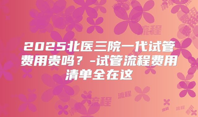2025北医三院一代试管费用贵吗？-试管流程费用清单全在这