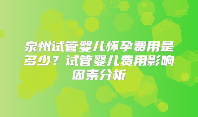 泉州试管婴儿怀孕费用是多少？试管婴儿费用影响因素分析