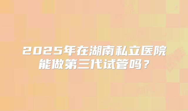 2025年在湖南私立医院能做第三代试管吗？