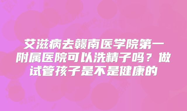 艾滋病去赣南医学院第一附属医院可以洗精子吗?做试管孩子是不是健康的