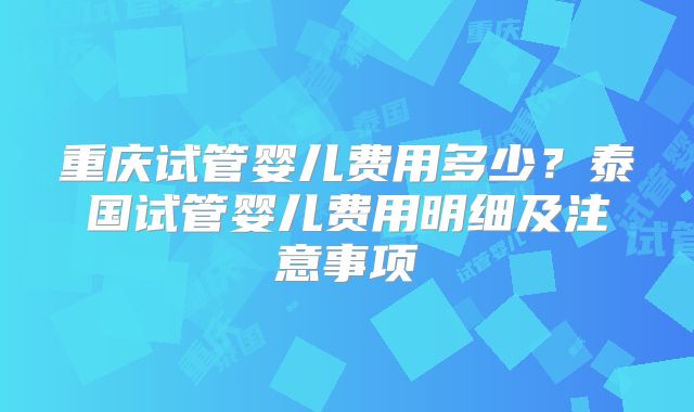 重庆试管婴儿费用多少?泰国试管婴儿费用明细及注意事项