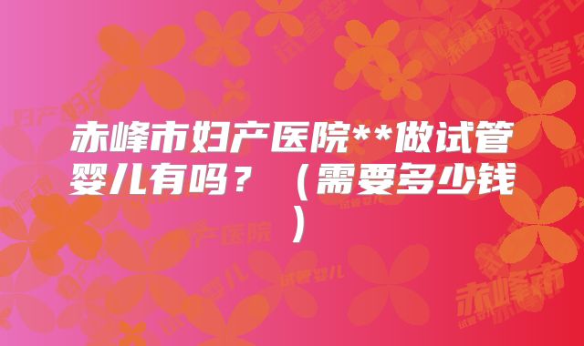 赤峰市妇产医院**做试管婴儿有吗?(需要多少钱)