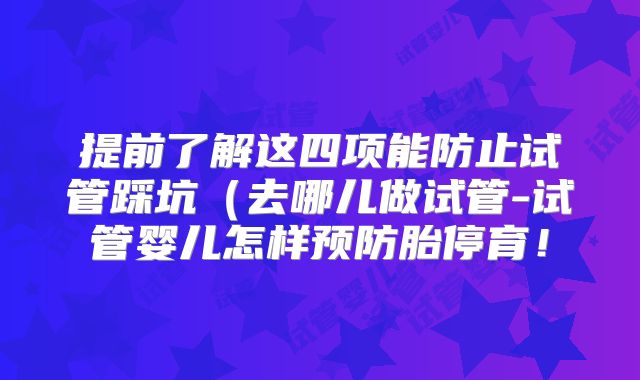 提前了解这四项能防止试管踩坑(去哪儿做试管-试管婴儿怎样预防胎停育!