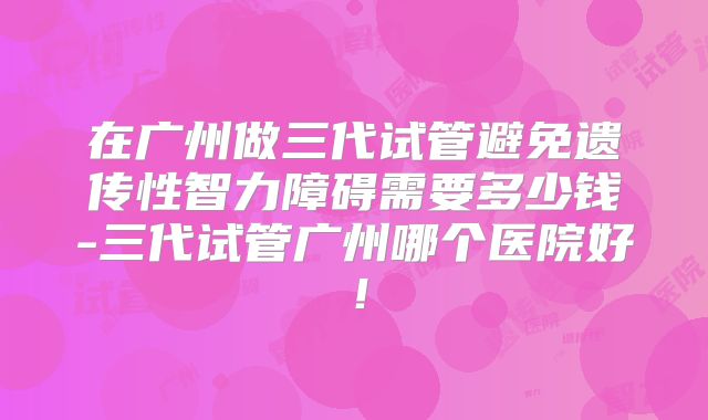 在广州做三代试管避免遗传性智力障碍需要多少钱-三代试管广州哪个医院好！