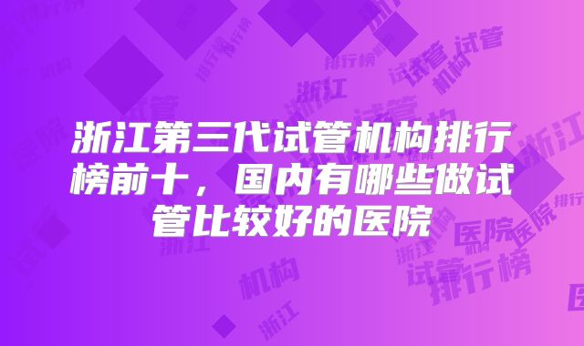 浙江第三代试管机构排行榜前十,国内有哪些做试管比较好的医院
