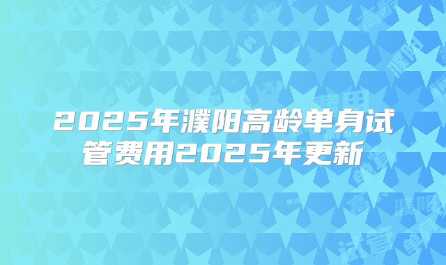 2025年濮阳高龄单身试管费用2025年更新