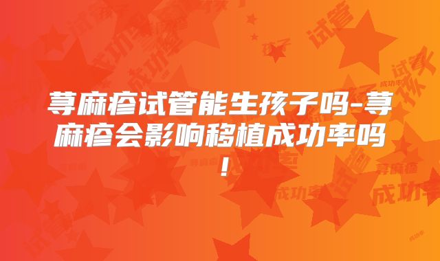 荨麻疹试管能生孩子吗-荨麻疹会影响移植成功率吗!