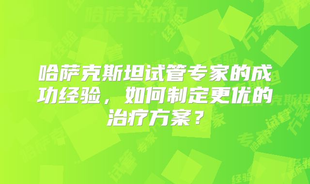 哈萨克斯坦试管专家的成功经验，如何制定更优的治疗方案？