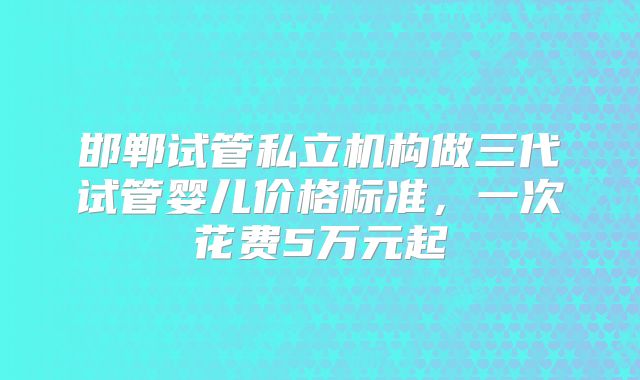 邯郸试管私立机构做三代试管婴儿价格标准，一次花费5万元起
